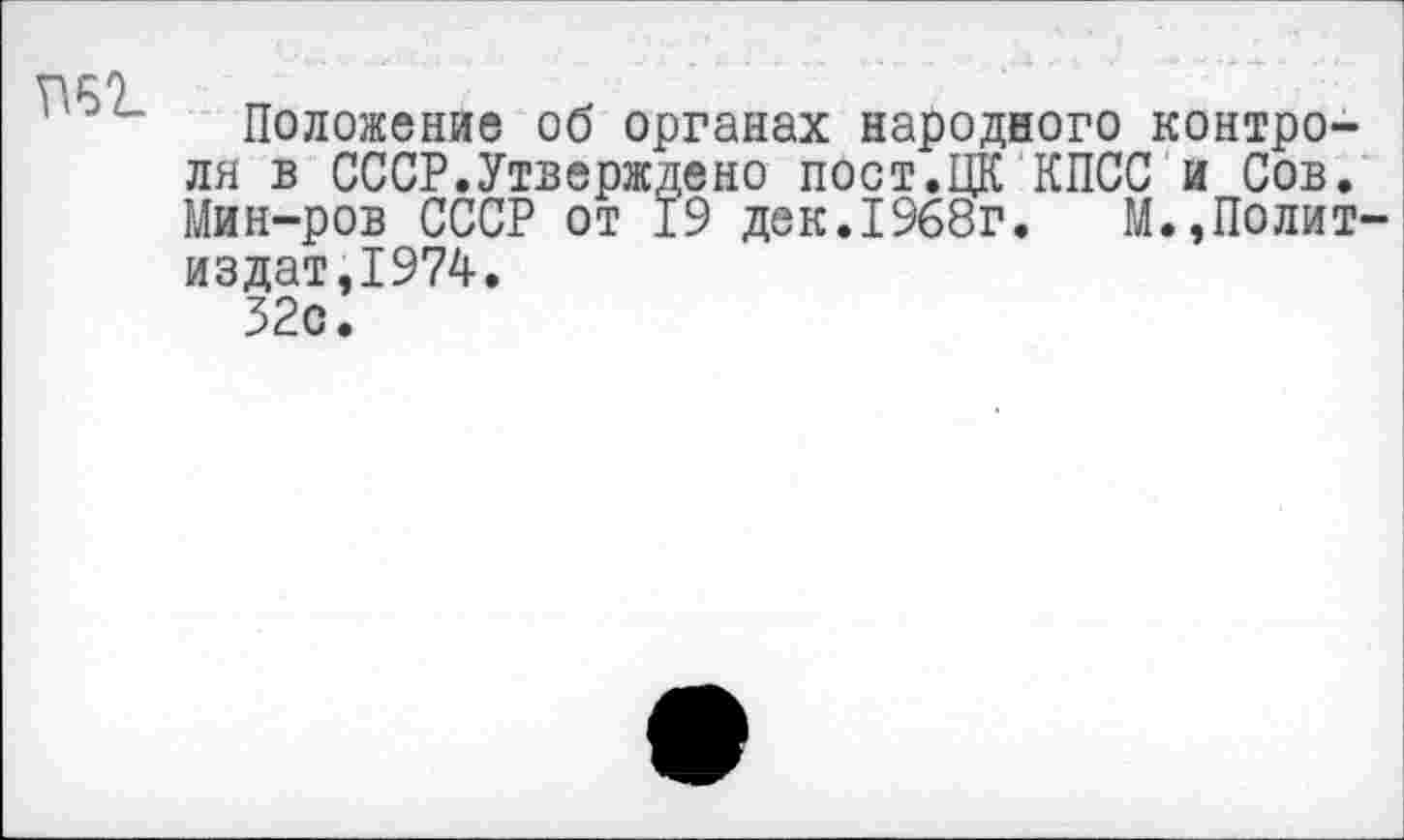 ﻿П62.
Положение об органах народного контроля в СССР.Утверждено пост.ЦК КПСС и Сов. Мин-ров СССР от 19 дек.1968г. М.,Полит-издат,1974.
32с.